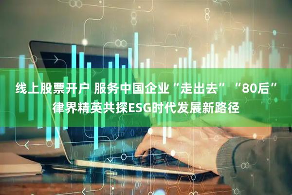 线上股票开户 服务中国企业“走出去” “80后”律界精英共探ESG时代发展新路径