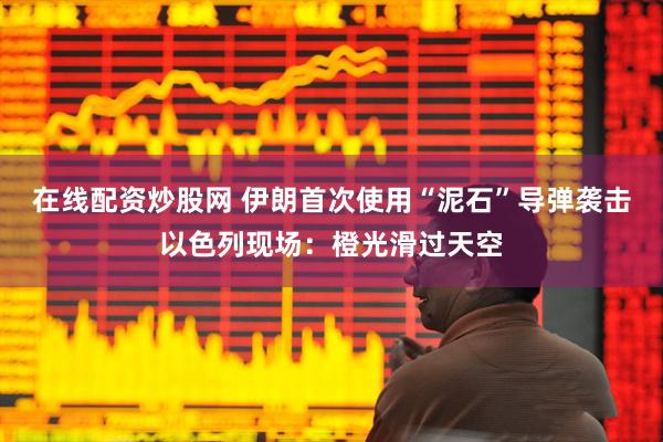 在线配资炒股网 伊朗首次使用“泥石”导弹袭击以色列现场：橙光滑过天空