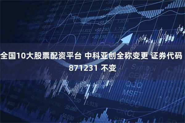 全国10大股票配资平台 中科亚创全称变更 证券代码 871231 不变
