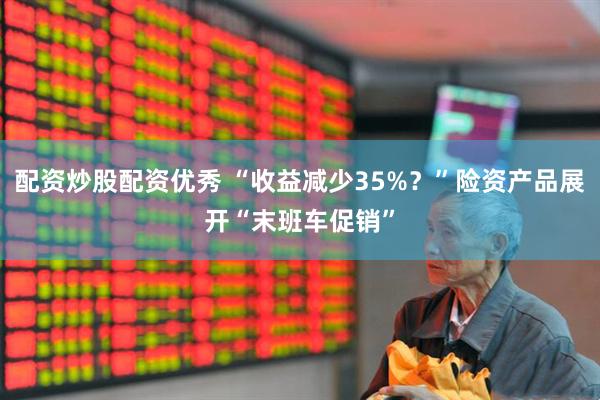 配资炒股配资优秀 “收益减少35%？”险资产品展开“末班车促销”