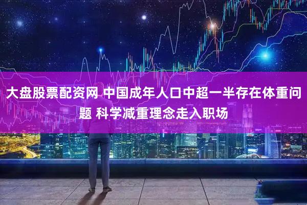 大盘股票配资网 中国成年人口中超一半存在体重问题 科学减重理念走入职场