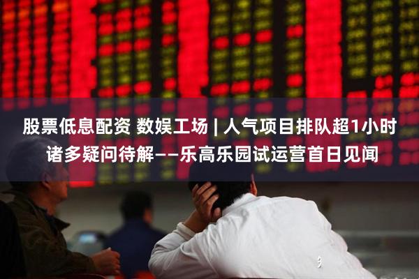 股票低息配资 数娱工场 | 人气项目排队超1小时 诸多疑问待解——乐高乐园试运营首日见闻